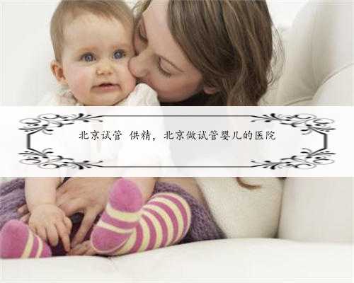 北京试管 供精，北京做试管婴儿的医院