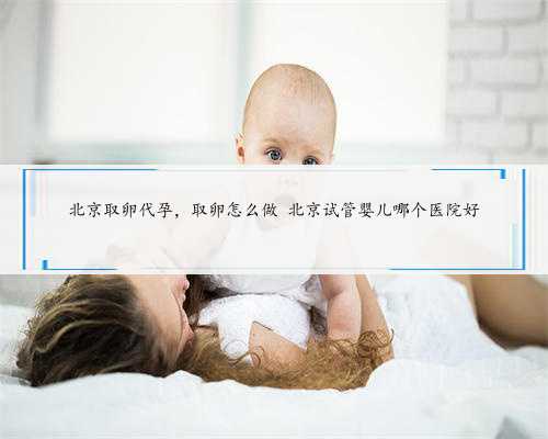 北京取卵代孕，取卵怎么做 北京试管婴儿哪个医院好