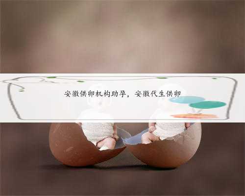 安徽供卵机构助孕，安徽代生供卵